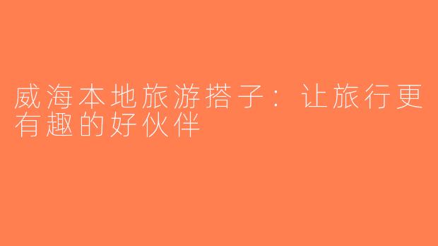 威海本地旅游搭子：让旅行更有趣的好伙伴