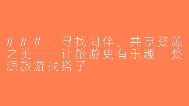 ### 寻找同伴，共享婺源之美——让旅游更有乐趣-婺源旅游找搭子