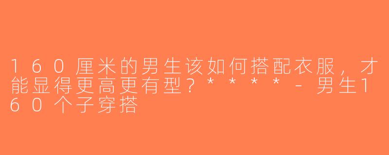 160厘米的男生该如何搭配衣服，才能显得更高更有型？****-男生160个子穿搭