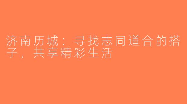 济南历城：寻找志同道合的搭子，共享精彩生活