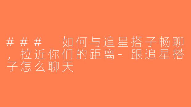 ### 如何与追星搭子畅聊，拉近你们的距离-跟追星搭子怎么聊天