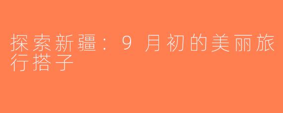 探索新疆：9月初的美丽旅行搭子