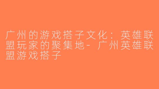 广州的游戏搭子文化：英雄联盟玩家的聚集地-广州英雄联盟游戏搭子