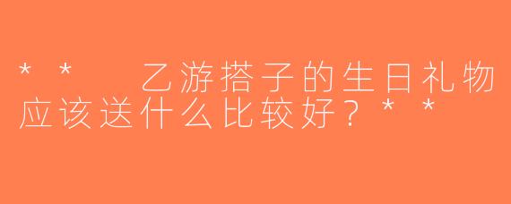 ** 乙游搭子的生日礼物应该送什么比较好？**