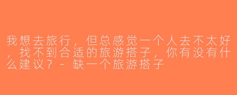 我想去旅行，但总感觉一个人去不太好，找不到合适的旅游搭子，你有没有什么建议？-缺一个旅游搭子