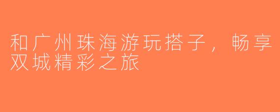 和广州珠海游玩搭子，畅享双城精彩之旅