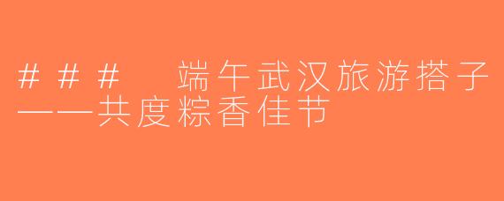 ### 端午武汉旅游搭子——共度粽香佳节