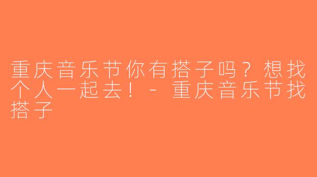 重庆音乐节你有搭子吗？想找个人一起去！-重庆音乐节找搭子