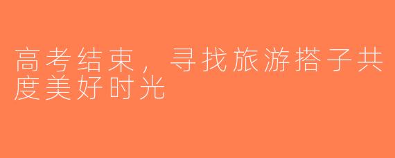 高考结束，寻找旅游搭子共度美好时光