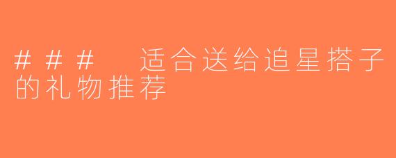 ### 适合送给追星搭子的礼物推荐