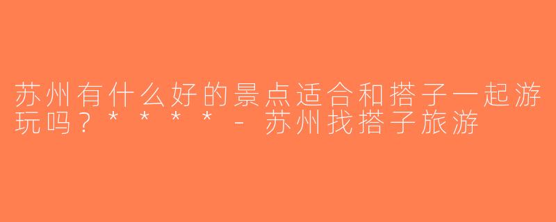 苏州有什么好的景点适合和搭子一起游玩吗？****-苏州找搭子旅游