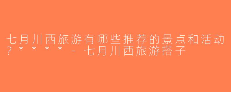 七月川西旅游有哪些推荐的景点和活动？****-七月川西旅游搭子