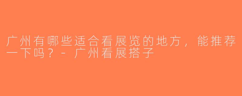 广州有哪些适合看展览的地方，能推荐一下吗？-广州看展搭子