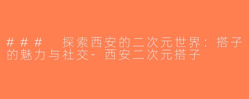 ### 探索西安的二次元世界：搭子的魅力与社交-西安二次元搭子