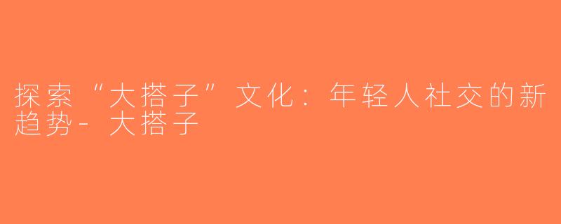 探索“大搭子”文化：年轻人社交的新趋势-大搭子