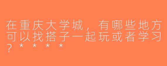 在重庆大学城，有哪些地方可以找搭子一起玩或者学习？****