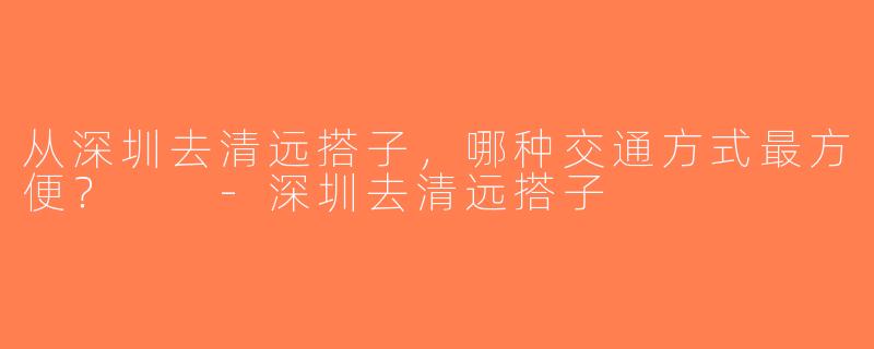 从深圳去清远搭子，哪种交通方式最方便？  -深圳去清远搭子