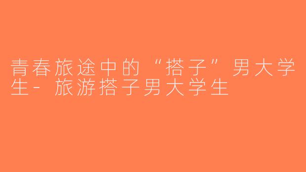 青春旅途中的“搭子”男大学生-旅游搭子男大学生