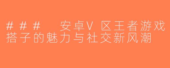 ### 安卓V区王者游戏搭子的魅力与社交新风潮
