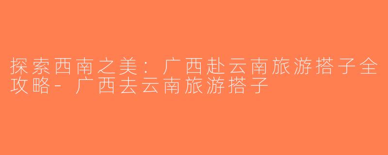 探索西南之美：广西赴云南旅游搭子全攻略-广西去云南旅游搭子