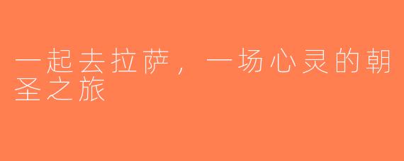 一起去拉萨，一场心灵的朝圣之旅