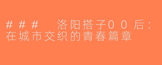 ### 洛阳搭子00后：在城市交织的青春篇章