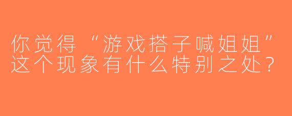 你觉得“游戏搭子喊姐姐”这个现象有什么特别之处？