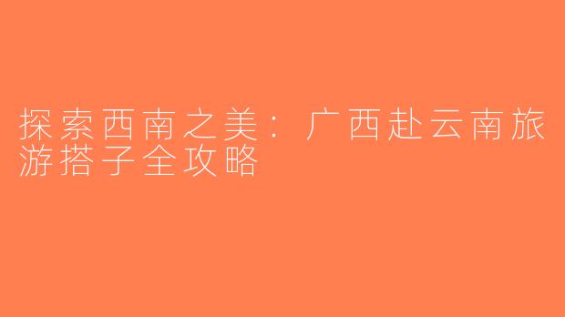 探索西南之美：广西赴云南旅游搭子全攻略