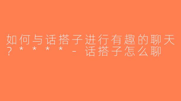 如何与话搭子进行有趣的聊天？****-话搭子怎么聊