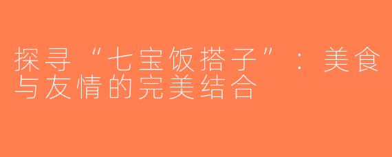 探寻“七宝饭搭子”：美食与友情的完美结合