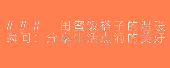 ### 闺蜜饭搭子的温暖瞬间：分享生活点滴的美好