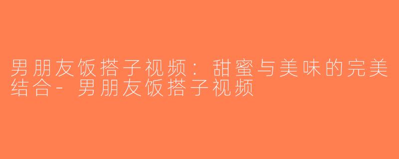 男朋友饭搭子视频：甜蜜与美味的完美结合-男朋友饭搭子视频