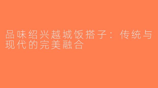品味绍兴越城饭搭子：传统与现代的完美融合