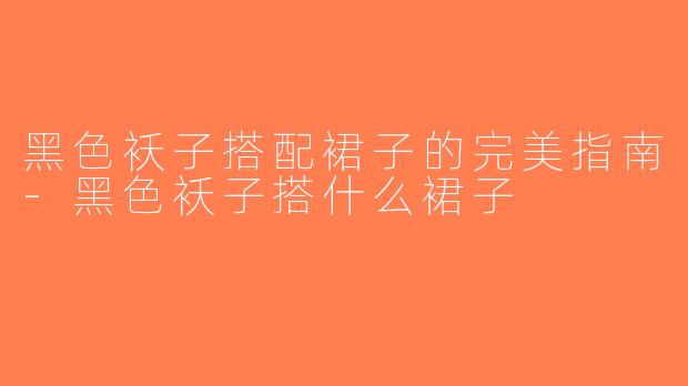 黑色袄子搭配裙子的完美指南-黑色袄子搭什么裙子