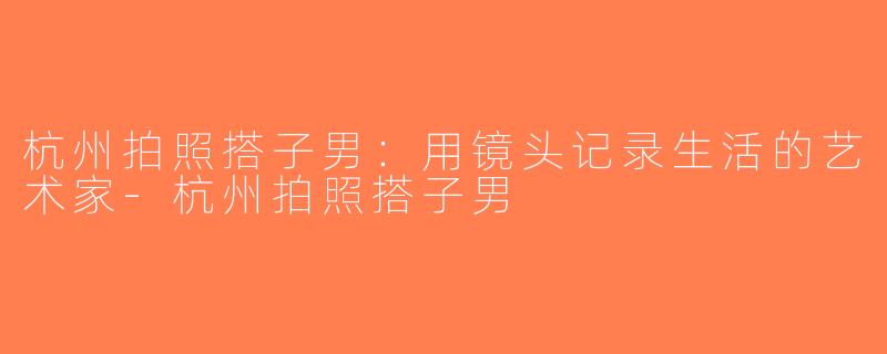 杭州拍照搭子男：用镜头记录生活的艺术家-杭州拍照搭子男