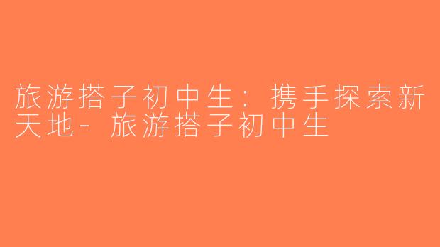 旅游搭子初中生：携手探索新天地-旅游搭子初中生