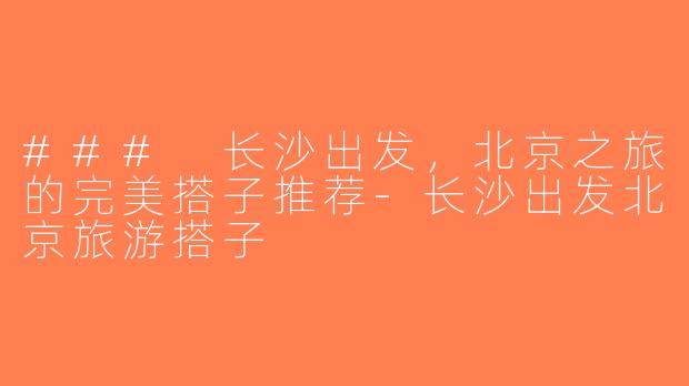 ### 长沙出发，北京之旅的完美搭子推荐-长沙出发北京旅游搭子