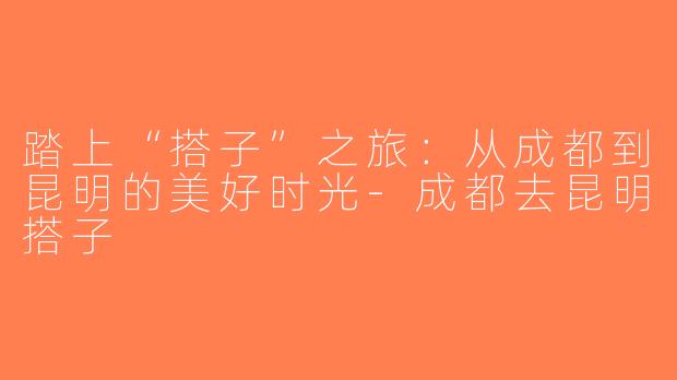 踏上“搭子”之旅：从成都到昆明的美好时光-成都去昆明搭子