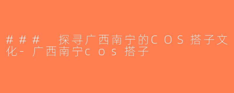 ### 探寻广西南宁的COS搭子文化-广西南宁cos搭子