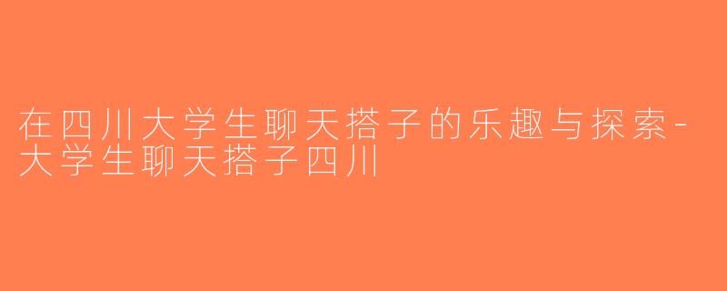 在四川大学生聊天搭子的乐趣与探索-大学生聊天搭子四川