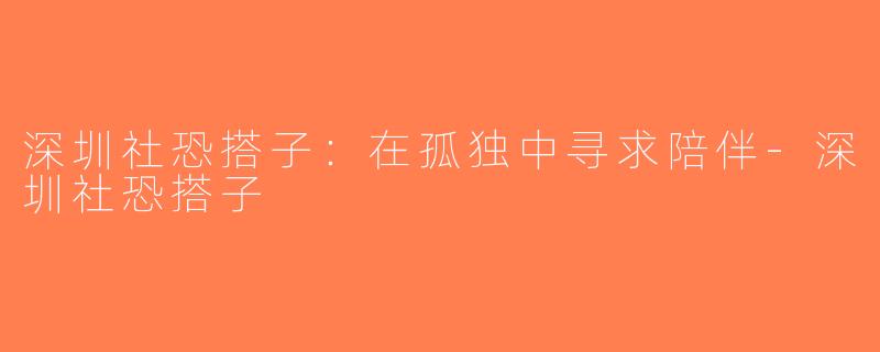 深圳社恐搭子：在孤独中寻求陪伴-深圳社恐搭子