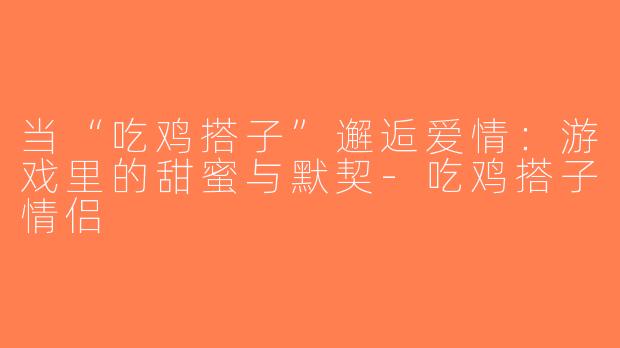 当“吃鸡搭子”邂逅爱情：游戏里的甜蜜与默契-吃鸡搭子情侣