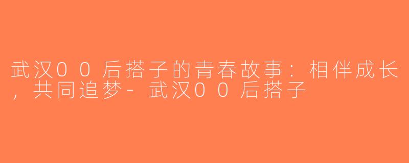 武汉00后搭子的青春故事：相伴成长，共同追梦-武汉00后搭子