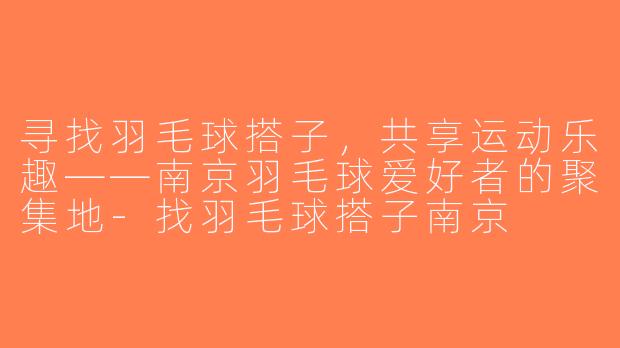 寻找羽毛球搭子，共享运动乐趣——南京羽毛球爱好者的聚集地-找羽毛球搭子南京
