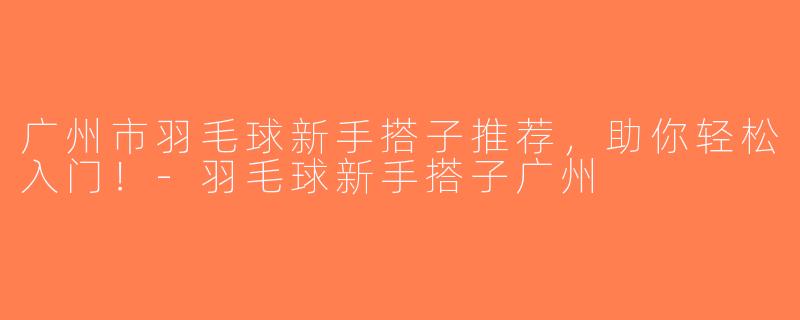 广州市羽毛球新手搭子推荐，助你轻松入门！-羽毛球新手搭子广州