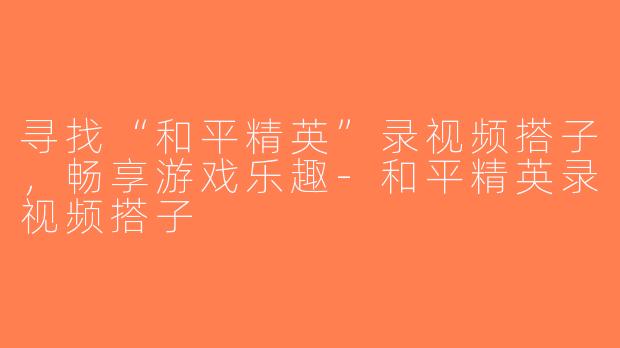 寻找“和平精英”录视频搭子，畅享游戏乐趣-和平精英录视频搭子