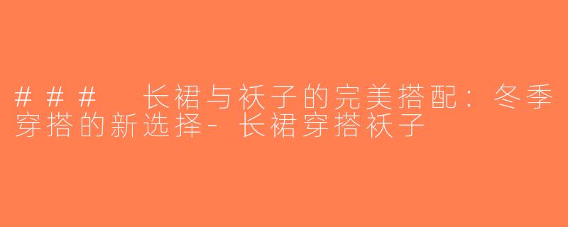 ### 长裙与袄子的完美搭配：冬季穿搭的新选择-长裙穿搭袄子