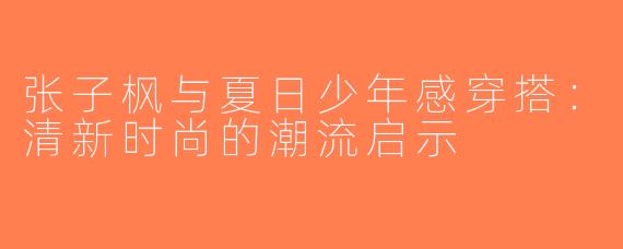 张子枫与夏日少年感穿搭：清新时尚的潮流启示