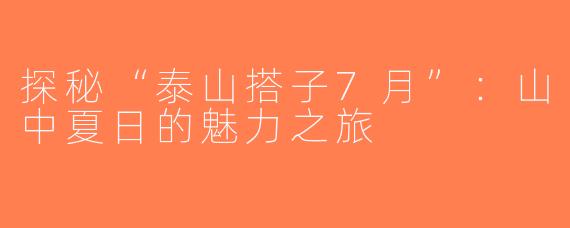 探秘“泰山搭子7月”：山中夏日的魅力之旅