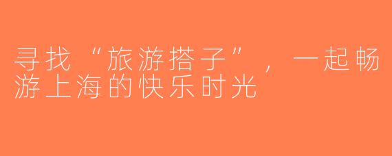 寻找“旅游搭子”，一起畅游上海的快乐时光